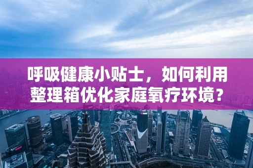 呼吸健康小贴士，如何利用整理箱优化家庭氧疗环境？