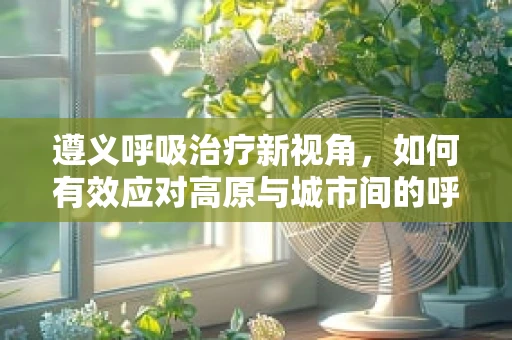 遵义呼吸治疗新视角，如何有效应对高原与城市间的呼吸挑战？