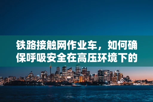 铁路接触网作业车，如何确保呼吸安全在高压环境下的操作？