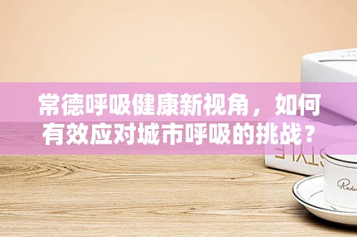 常德呼吸健康新视角，如何有效应对城市呼吸的挑战？