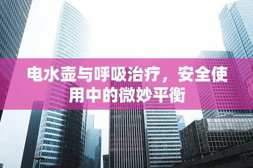 电水壶与呼吸治疗，安全使用中的微妙平衡