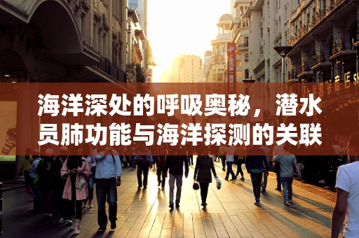 海洋深处的呼吸奥秘，潜水员肺功能与海洋探测的关联？
