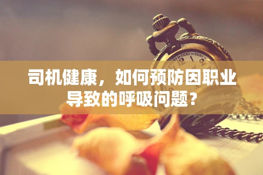 司机健康，如何预防因职业导致的呼吸问题？