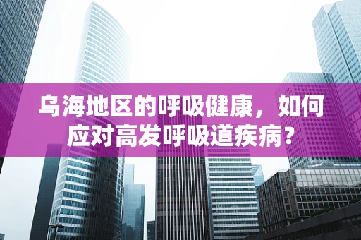 乌海地区的呼吸健康，如何应对高发呼吸道疾病？