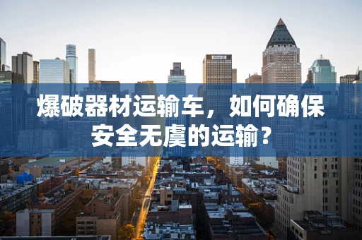 爆破器材运输车，如何确保安全无虞的运输？