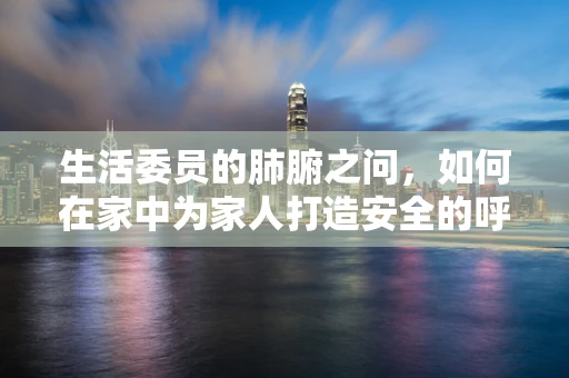 生活委员的肺腑之问，如何在家中为家人打造安全的呼吸环境？