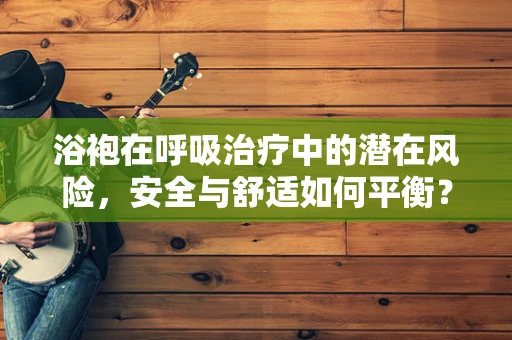 浴袍在呼吸治疗中的潜在风险，安全与舒适如何平衡？