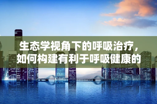 生态学视角下的呼吸治疗，如何构建有利于呼吸健康的室内环境？