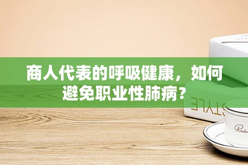 商人代表的呼吸健康，如何避免职业性肺病？