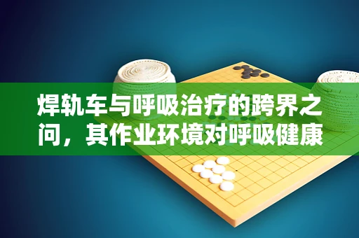 焊轨车与呼吸治疗的跨界之问，其作业环境对呼吸健康的影响及防护措施