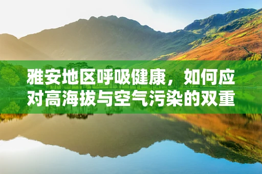雅安地区呼吸健康，如何应对高海拔与空气污染的双重挑战？