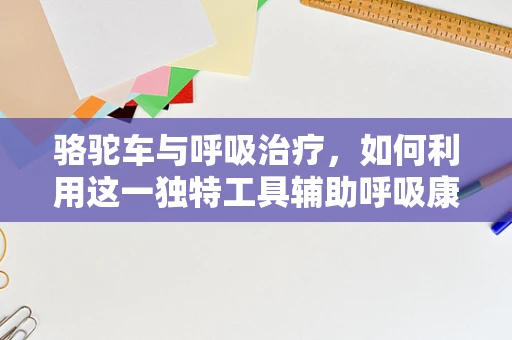 骆驼车与呼吸治疗，如何利用这一独特工具辅助呼吸康复？