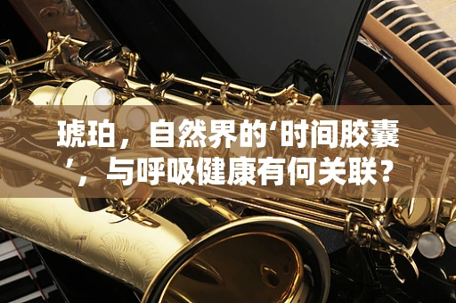 琥珀，自然界的‘时间胶囊’，与呼吸健康有何关联？