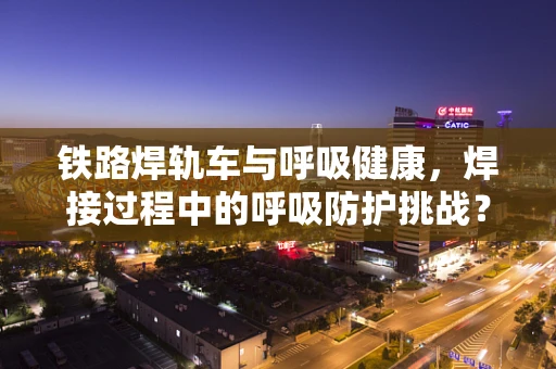 铁路焊轨车与呼吸健康，焊接过程中的呼吸防护挑战？