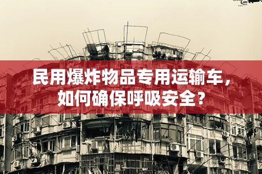 民用爆炸物品专用运输车，如何确保呼吸安全？