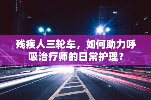 残疾人三轮车，如何助力呼吸治疗师的日常护理？