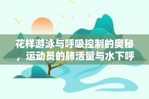 花样游泳与呼吸控制的奥秘，运动员的肺活量与水下呼吸技巧