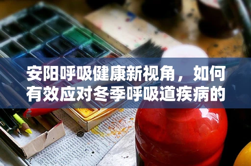 安阳呼吸健康新视角，如何有效应对冬季呼吸道疾病的挑战？