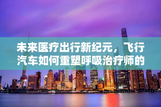 未来医疗出行新纪元，飞行汽车如何重塑呼吸治疗师的应急响应？