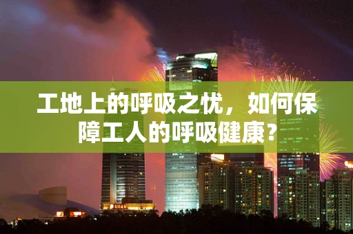 工地上的呼吸之忧，如何保障工人的呼吸健康？