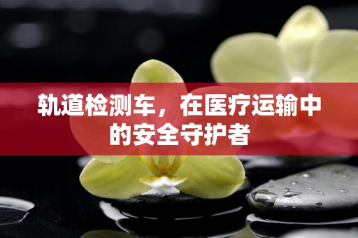 轨道检测车，在医疗运输中的安全守护者