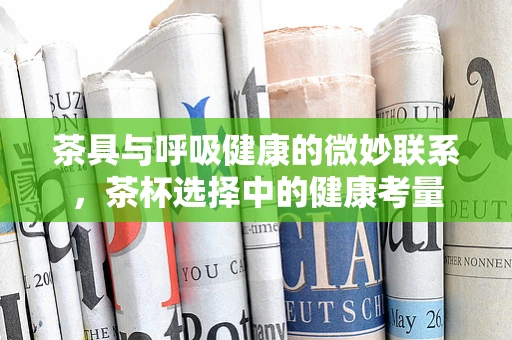 茶具与呼吸健康的微妙联系，茶杯选择中的健康考量