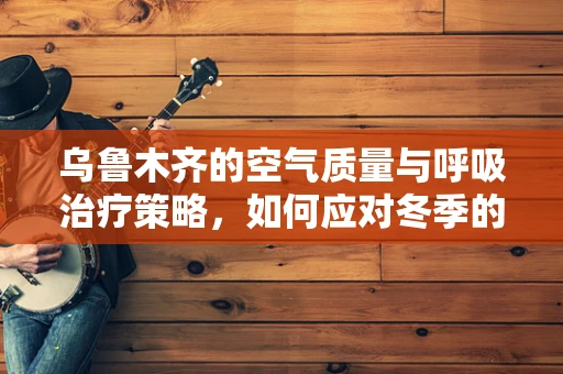 乌鲁木齐的空气质量与呼吸治疗策略，如何应对冬季的挑战？