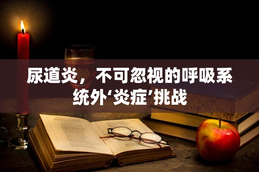 尿道炎，不可忽视的呼吸系统外‘炎症’挑战