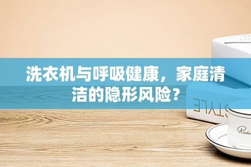 洗衣机与呼吸健康，家庭清洁的隐形风险？