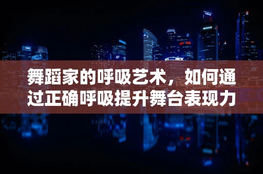 舞蹈家的呼吸艺术，如何通过正确呼吸提升舞台表现力？