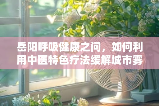 岳阳呼吸健康之问，如何利用中医特色疗法缓解城市雾霾下的呼吸困扰？