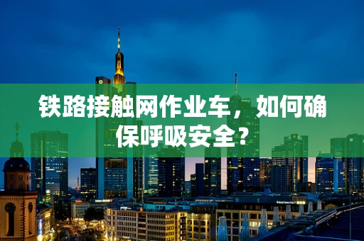 铁路接触网作业车，如何确保呼吸安全？
