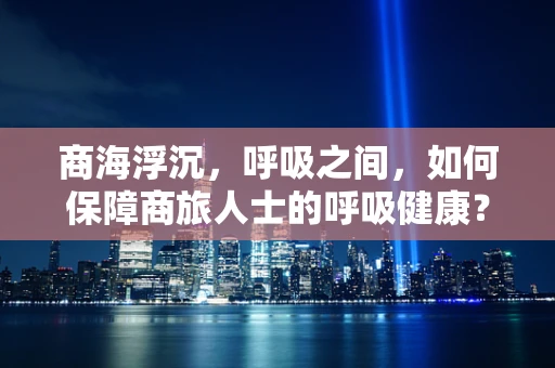 商海浮沉，呼吸之间，如何保障商旅人士的呼吸健康？