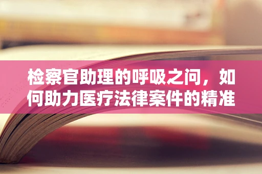 检察官助理的呼吸之问，如何助力医疗法律案件的精准解读？
