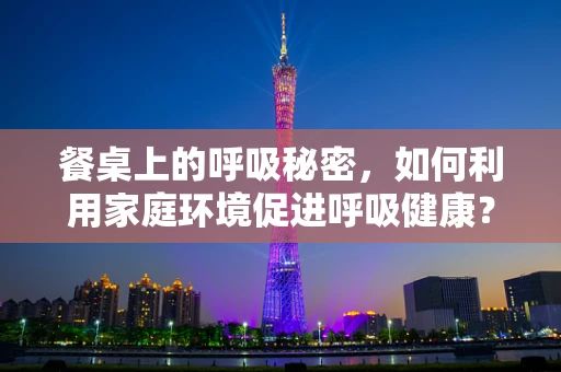 餐桌上的呼吸秘密，如何利用家庭环境促进呼吸健康？