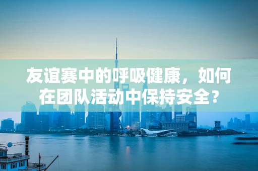 友谊赛中的呼吸健康，如何在团队活动中保持安全？