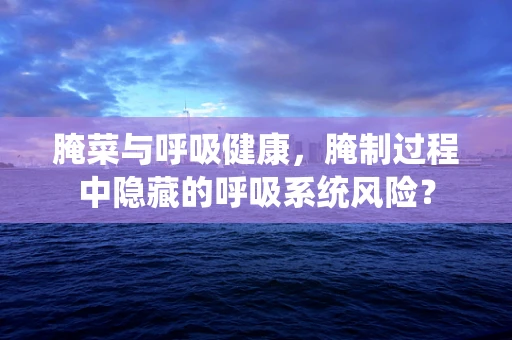 腌菜与呼吸健康，腌制过程中隐藏的呼吸系统风险？