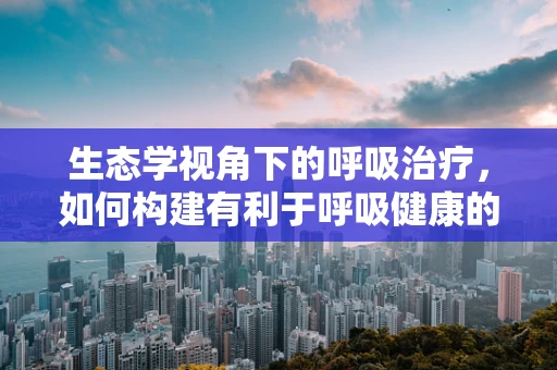 生态学视角下的呼吸治疗，如何构建有利于呼吸健康的医院环境？