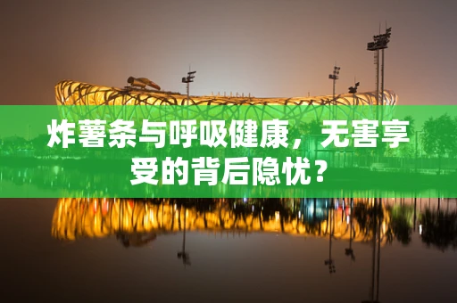 炸薯条与呼吸健康，无害享受的背后隐忧？
