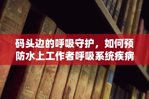 码头边的呼吸守护，如何预防水上工作者呼吸系统疾病？