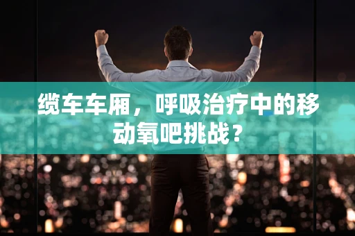 缆车车厢，呼吸治疗中的移动氧吧挑战？