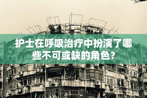 护士在呼吸治疗中扮演了哪些不可或缺的角色？