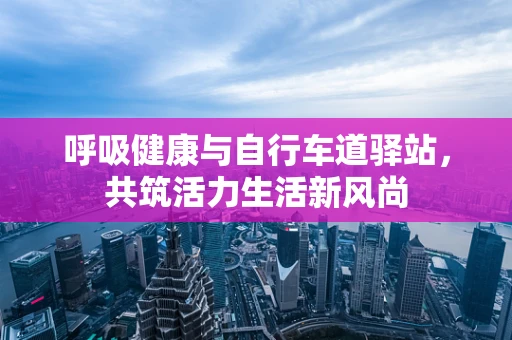 呼吸健康与自行车道驿站，共筑活力生活新风尚