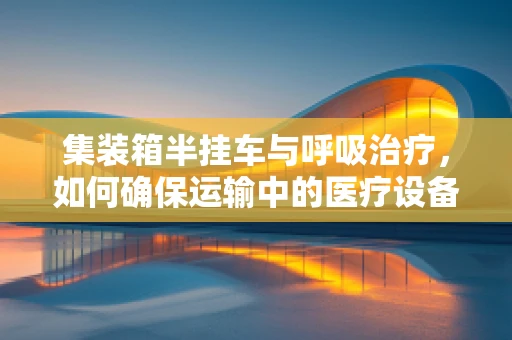 集装箱半挂车与呼吸治疗，如何确保运输中的医疗设备安全？