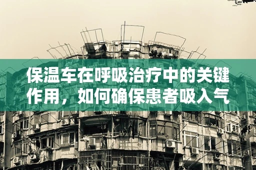 保温车在呼吸治疗中的关键作用，如何确保患者吸入气体的适宜温度？