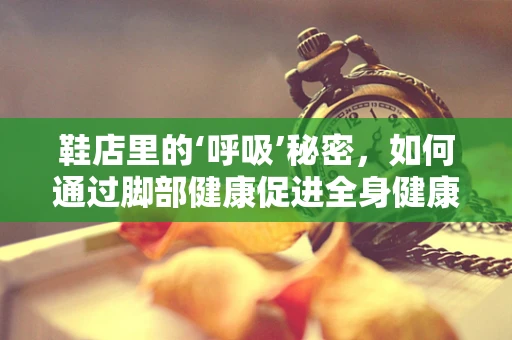 鞋店里的‘呼吸’秘密，如何通过脚部健康促进全身健康？