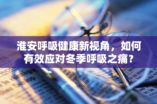 淮安呼吸健康新视角，如何有效应对冬季呼吸之痛？
