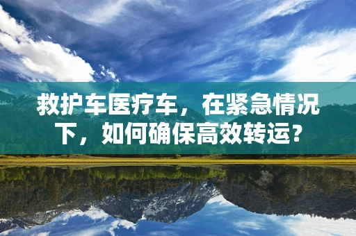 救护车医疗车，在紧急情况下，如何确保高效转运？