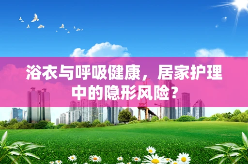浴衣与呼吸健康，居家护理中的隐形风险？