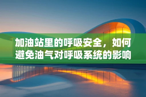 加油站里的呼吸安全，如何避免油气对呼吸系统的影响？